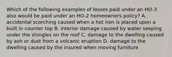 Which of the following examples of losses paid under an HO-3 also would be paid under an HO-2 homeowners policy? A. accidental scorching caused when a hot iron is placed upon a built in counter top B. interior damage caused by water seeping under the shingles on the roof C. damage to the dwelling caused by ash or dust from a volcanic eruption D. damage to the dwelling caused by the insured when moving furniture