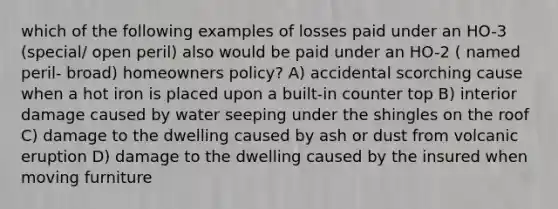 which of the following examples of losses paid under an HO-3 (special/ open peril) also would be paid under an HO-2 ( named peril- broad) homeowners policy? A) accidental scorching cause when a hot iron is placed upon a built-in counter top B) interior damage caused by water seeping under the shingles on the roof C) damage to the dwelling caused by ash or dust from volcanic eruption D) damage to the dwelling caused by the insured when moving furniture