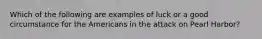 Which of the following are examples of luck or a good circumstance for the Americans in the attack on Pearl Harbor?