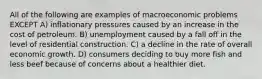 All of the following are examples of macroeconomic problems EXCEPT A) inflationary pressures caused by an increase in the cost of petroleum. B) unemployment caused by a fall off in the level of residential construction. C) a decline in the rate of overall economic growth. D) consumers deciding to buy more fish and less beef because of concerns about a healthier diet.