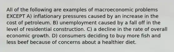 All of the following are examples of macroeconomic problems EXCEPT A) inflationary pressures caused by an increase in the cost of petroleum. B) unemployment caused by a fall off in the level of residential construction. C) a decline in the rate of overall economic growth. D) consumers deciding to buy more fish and less beef because of concerns about a healthier diet.