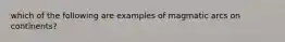 which of the following are examples of magmatic arcs on continents?