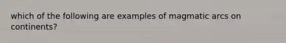 which of the following are examples of magmatic arcs on continents?