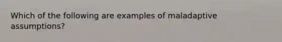 Which of the following are examples of maladaptive assumptions?