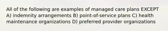 All of the following are examples of managed care plans EXCEPT A) indemnity arrangements B) point-of-service plans C) health maintenance organizations D) preferred provider organizations