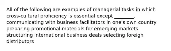 All of the following are examples of managerial tasks in which cross-cultural proficiency is essential except ________. communicating with business facilitators in one's own country preparing promotional materials for emerging markets structuring international business deals selecting foreign distributors