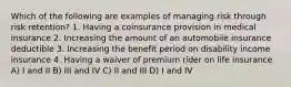 Which of the following are examples of managing risk through risk retention? 1. Having a coinsurance provision in medical insurance 2. Increasing the amount of an automobile insurance deductible 3. Increasing the benefit period on disability income insurance 4. Having a waiver of premium rider on life insurance A) I and II B) III and IV C) II and III D) I and IV