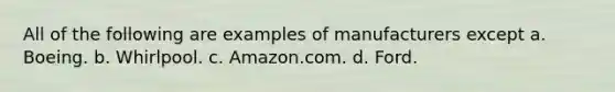 All of the following are examples of manufacturers except a. Boeing. b. Whirlpool. c. Amazon.com. d. Ford.