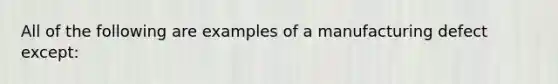 All of the following are examples of a manufacturing defect except: