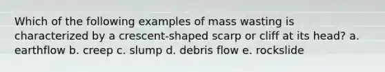 Which of the following examples of mass wasting is characterized by a crescent-shaped scarp or cliff at its head? a. earthflow b. creep c. slump d. debris flow e. rockslide