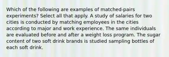 Which of the following are examples of matched-pairs experiments? Select all that apply. A study of salaries for two cities is conducted by matching employees in the cities according to major and work experience. The same individuals are evaluated before and after a weight loss program. The sugar content of two soft drink brands is studied sampling bottles of each soft drink.