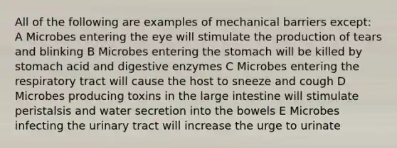 All of the following are examples of mechanical barriers except: A Microbes entering the eye will stimulate the production of tears and blinking B Microbes entering the stomach will be killed by stomach acid and digestive enzymes C Microbes entering the respiratory tract will cause the host to sneeze and cough D Microbes producing toxins in the large intestine will stimulate peristalsis and water secretion into the bowels E Microbes infecting the urinary tract will increase the urge to urinate