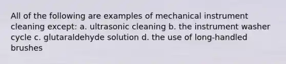 All of the following are examples of mechanical instrument cleaning except: a. ultrasonic cleaning b. the instrument washer cycle c. glutaraldehyde solution d. the use of long-handled brushes