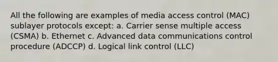 All the following are examples of media access control (MAC) sublayer protocols except: a. Carrier sense multiple access (CSMA) b. Ethernet c. Advanced data communications control procedure (ADCCP) d. Logical link control (LLC)