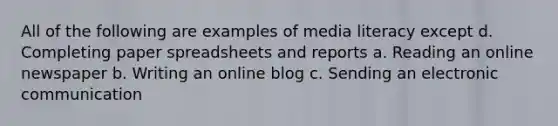 All of the following are examples of media literacy except d. Completing paper spreadsheets and reports a. Reading an online newspaper b. Writing an online blog c. Sending an electronic communication