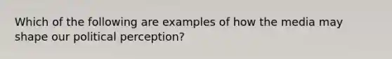 Which of the following are examples of how the media may shape our political perception?