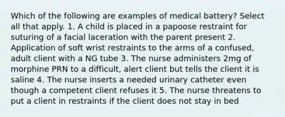 Which of the following are examples of medical battery? Select all that apply. 1. A child is placed in a papoose restraint for suturing of a facial laceration with the parent present 2. Application of soft wrist restraints to the arms of a confused, adult client with a NG tube 3. The nurse administers 2mg of morphine PRN to a difficult, alert client but tells the client it is saline 4. The nurse inserts a needed urinary catheter even though a competent client refuses it 5. The nurse threatens to put a client in restraints if the client does not stay in bed