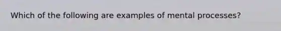 Which of the following are examples of mental processes?