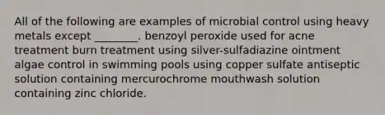 All of the following are examples of microbial control using heavy metals except ________. benzoyl peroxide used for acne treatment burn treatment using silver-sulfadiazine ointment algae control in swimming pools using copper sulfate antiseptic solution containing mercurochrome mouthwash solution containing zinc chloride.