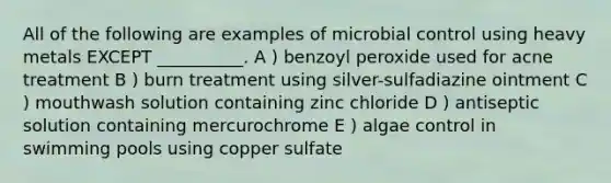 All of the following are examples of microbial control using heavy metals EXCEPT __________. A ) benzoyl peroxide used for acne treatment B ) burn treatment using silver-sulfadiazine ointment C ) mouthwash solution containing zinc chloride D ) antiseptic solution containing mercurochrome E ) algae control in swimming pools using copper sulfate