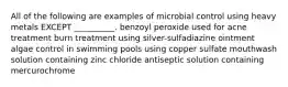 All of the following are examples of microbial control using heavy metals EXCEPT __________. benzoyl peroxide used for acne treatment burn treatment using silver-sulfadiazine ointment algae control in swimming pools using copper sulfate mouthwash solution containing zinc chloride antiseptic solution containing mercurochrome