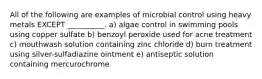 All of the following are examples of microbial control using heavy metals EXCEPT __________. a) algae control in swimming pools using copper sulfate b) benzoyl peroxide used for acne treatment c) mouthwash solution containing zinc chloride d) burn treatment using silver-sulfadiazine ointment e) antiseptic solution containing mercurochrome