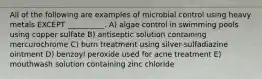 All of the following are examples of microbial control using heavy metals EXCEPT __________. A) algae control in swimming pools using copper sulfate B) antiseptic solution containing mercurochrome C) burn treatment using silver-sulfadiazine ointment D) benzoyl peroxide used for acne treatment E) mouthwash solution containing zinc chloride