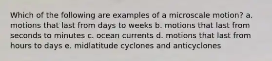 Which of the following are examples of a microscale motion? a. motions that last from days to weeks b. motions that last from seconds to minutes c. ocean currents d. motions that last from hours to days e. midlatitude cyclones and anticyclones