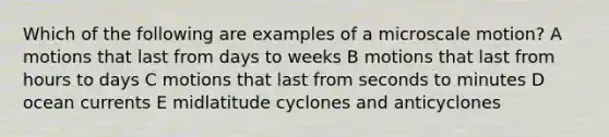 Which of the following are examples of a microscale motion? A motions that last from days to weeks B motions that last from hours to days C motions that last from seconds to minutes D ocean currents E midlatitude cyclones and anticyclones