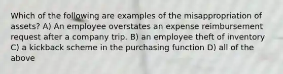 Which of the following are examples of the misappropriation of assets? A) An employee overstates an expense reimbursement request after a company trip. B) an employee theft of inventory C) a kickback scheme in the purchasing function D) all of the above