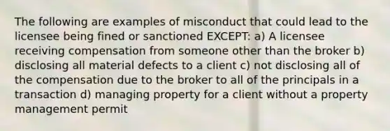 The following are examples of misconduct that could lead to the licensee being fined or sanctioned EXCEPT: a) A licensee receiving compensation from someone other than the broker b) disclosing all material defects to a client c) not disclosing all of the compensation due to the broker to all of the principals in a transaction d) managing property for a client without a property management permit