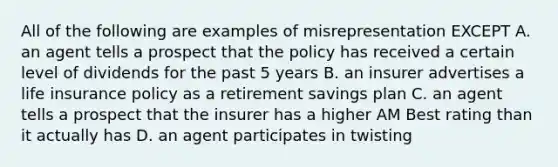 All of the following are examples of misrepresentation EXCEPT A. an agent tells a prospect that the policy has received a certain level of dividends for the past 5 years B. an insurer advertises a life insurance policy as a retirement savings plan C. an agent tells a prospect that the insurer has a higher AM Best rating than it actually has D. an agent participates in twisting