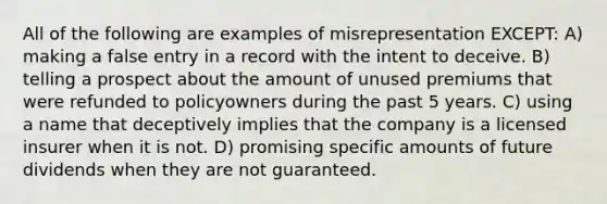 All of the following are examples of misrepresentation EXCEPT: A) making a false entry in a record with the intent to deceive. B) telling a prospect about the amount of unused premiums that were refunded to policyowners during the past 5 years. C) using a name that deceptively implies that the company is a licensed insurer when it is not. D) promising specific amounts of future dividends when they are not guaranteed.