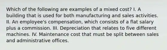 Which of the following are examples of a mixed cost? I. A building that is used for both manufacturing and sales activities. II. An employee's compensation, which consists of a flat salary plus a commission. III. Depreciation that relates to five different machines. IV. Maintenance cost that must be split between sales and administrative offices.