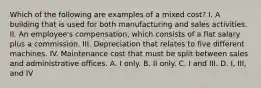 Which of the following are examples of a mixed cost? I. A building that is used for both manufacturing and sales activities. II. An employee's compensation, which consists of a flat salary plus a commission. III. Depreciation that relates to five different machines. IV. Maintenance cost that must be split between sales and administrative offices. A. I only. B. II only. C. I and III. D. I, III, and IV