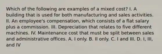 Which of the following are examples of a mixed cost? I. A building that is used for both manufacturing and sales activities. II. An employee's compensation, which consists of a flat salary plus a commission. III. Depreciation that relates to five different machines. IV. Maintenance cost that must be split between sales and administrative offices. A. I only. B. II only. C. I and III. D. I, III, and IV