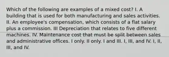 Which of the following are examples of a mixed cost? I. A building that is used for both manufacturing and sales activities. II. An employee's compensation, which consists of a flat salary plus a commission. III Depreciation that relates to five different machines. IV. Maintenance cost that must be split between sales and administrative offices. I only. II only. I and III. I, III, and IV. I, II, III, and IV.