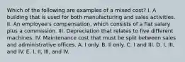 Which of the following are examples of a mixed cost? I. A building that is used for both manufacturing and sales activities. II. An employee's compensation, which consists of a flat salary plus a commission. III. Depreciation that relates to five different machines. IV. Maintenance cost that must be split between sales and administrative offices. A. I only. B. Il only. C. I and III. D. I, III, and IV. E. I, II, III, and IV.