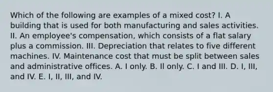 Which of the following are examples of a mixed cost? I. A building that is used for both manufacturing and sales activities. II. An employee's compensation, which consists of a flat salary plus a commission. III. Depreciation that relates to five different machines. IV. Maintenance cost that must be split between sales and administrative offices. A. I only. B. Il only. C. I and III. D. I, III, and IV. E. I, II, III, and IV.