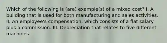 Which of the following is (are) example(s) of a mixed cost? I. A building that is used for both manufacturing and sales activities. II. An employee's compensation, which consists of a flat salary plus a commission. III. Depreciation that relates to five different machines.