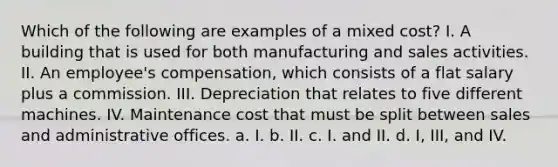 Which of the following are examples of a mixed cost? I. A building that is used for both manufacturing and sales activities. II. An employee's compensation, which consists of a flat salary plus a commission. III. Depreciation that relates to five different machines. IV. Maintenance cost that must be split between sales and administrative offices. a. I. b. II. c. I. and II. d. I, III, and IV.