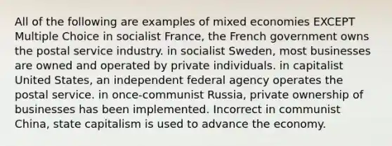 All of the following are examples of mixed economies EXCEPT Multiple Choice in socialist France, the French government owns the postal service industry. in socialist Sweden, most businesses are owned and operated by private individuals. in capitalist United States, an independent federal agency operates the postal service. in once-communist Russia, private ownership of businesses has been implemented. Incorrect in communist China, state capitalism is used to advance the economy.