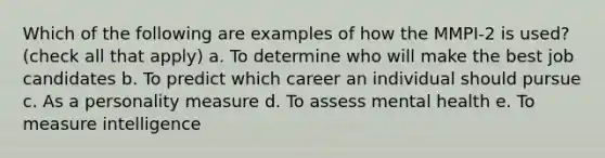 Which of the following are examples of how the MMPI-2 is used? (check all that apply) a. To determine who will make the best job candidates b. To predict which career an individual should pursue c. As a personality measure d. To assess mental health e. To measure intelligence