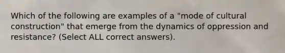 Which of the following are examples of a "mode of cultural construction" that emerge from the dynamics of oppression and resistance? (Select ALL correct answers).