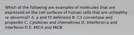 Which of the following are examples of molecules that are expressed on the cell surfaces of human cells that are unhealthy or abnormal? A. a and f3 defensins B. C3 convertase and properdin C. Cytokines and chemokines D. Interferon-a and interferon-f) E. MICA and MICB