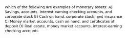 Which of the following are examples of monetary assets: A) Savings, accounts, interest earning checking accounts, and corporate stock B) Cash on hand, corporate stock, and insurance C) Money market accounts, cash on hand, and certificates of deposit D) Real estate, money market accounts, interest-earning checking accounts