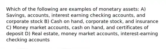 Which of the following are examples of monetary assets: A) Savings, accounts, interest earning checking accounts, and corporate stock B) Cash on hand, corporate stock, and insurance C) Money market accounts, cash on hand, and certificates of deposit D) Real estate, money market accounts, interest-earning checking accounts