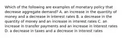 Which of the following are examples of monetary policy that decrease aggregate​ demand? A. an increase in the quantity of money and a decrease in interest rates B. a decrease in the quantity of money and an increase in interest rates C. an increase in transfer payments and an increase in interest rates D. a decrease in taxes and a decrease in interest rates