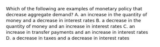 Which of the following are examples of monetary policy that decrease aggregate​ demand? A. an increase in the quantity of money and a decrease in interest rates B. a decrease in the quantity of money and an increase in interest rates C. an increase in transfer payments and an increase in interest rates D. a decrease in taxes and a decrease in interest rates