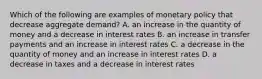 Which of the following are examples of monetary policy that decrease aggregate​ demand? A. an increase in the quantity of money and a decrease in interest rates B. an increase in transfer payments and an increase in interest rates C. a decrease in the quantity of money and an increase in interest rates D. a decrease in taxes and a decrease in interest rates